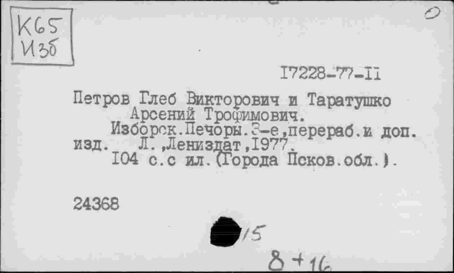 ﻿KGS' И 5?
17228-77-11
Петров Глеб Викторович и Таратушко Арсений Трофимович.
Изборск.Печоры.8-е»перераб.и доп.
изд. Л.,Лениздат,1977.
104 с.с ил.(Города Псков.обл.).
24368